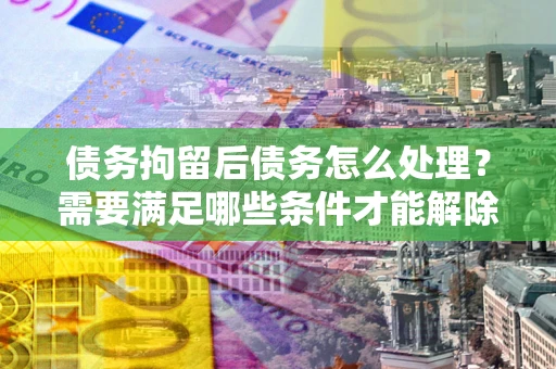 北京债务拘留后债务怎么处理？需要满足哪些条件才能解除？