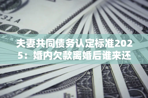 北京夫妻共同债务认定标准2025:婚内欠款离婚后谁来还? 北京夫妻共同债务认定标准2025:婚内欠款离婚后谁来还?